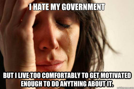 I hate my government but I live too comfortably to get motivated enough to do anything about it.  First World Problems