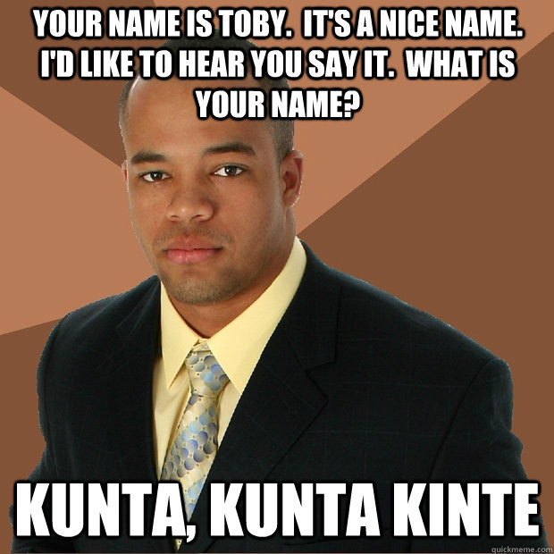 Your name is toby.  It's a nice name.  I'd like to hear you say it.  What is your name? Kunta, Kunta Kinte - Your name is toby.  It's a nice name.  I'd like to hear you say it.  What is your name? Kunta, Kunta Kinte  Successful Black Man