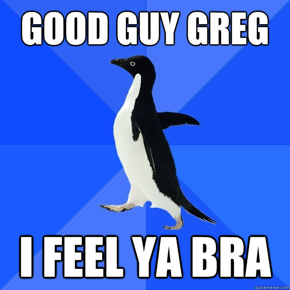 good guy greg i feel ya bra  Socially Awkward Penguin
