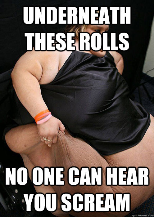 Underneath these rolls no one can hear you scream  Fat girl