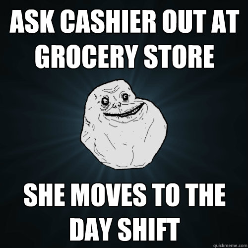 ask cashier out at grocery store she moves to the day shift  Forever Alone