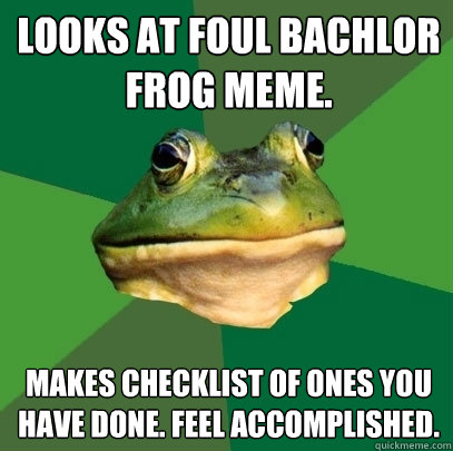Looks at foul Bachlor Frog meme. Makes Checklist of ones you have done. Feel Accomplished.  Foul Bachelor Frog