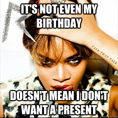 it's not even my birthday  Doesn't mean i don't want a present   Rihanna