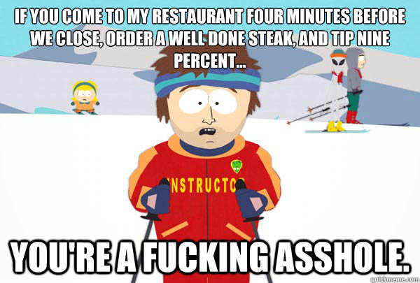 If you come to my restaurant four minutes before we close, order a well done steak, and tip nine percent... You're a fucking asshole. - If you come to my restaurant four minutes before we close, order a well done steak, and tip nine percent... You're a fucking asshole.  Super Cool Ski Instructor
