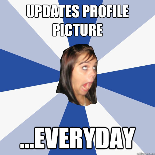Updates profile picture ...Everyday  Annoying Facebook Girl