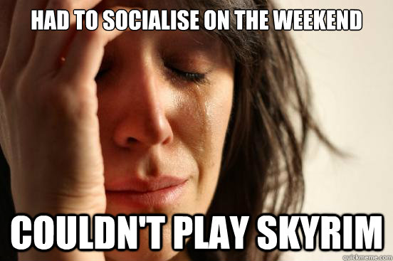 Had to socialise on the weekend couldn't play skyrim  First World Problems