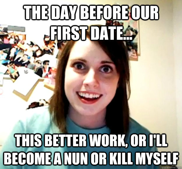 The day before our first date... This better work, or I'll become a nun or kill myself  Overly Attached Girlfriend