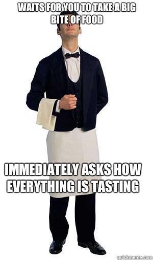 Waits for you to take a big bite of food Immediately asks how everything is tasting   