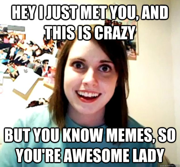 Hey i just met you, and this is crazy But you know memes, so you're awesome lady  Overly Attached Girlfriend