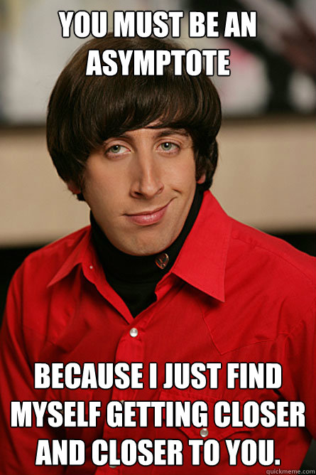 You must be an asymptote because I just find myself getting closer and closer to you. - You must be an asymptote because I just find myself getting closer and closer to you.  Pickup Line Scientist