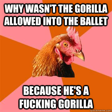 Why wasn't the gorilla allowed into the ballet  because he's a fucking gorilla - Why wasn't the gorilla allowed into the ballet  because he's a fucking gorilla  Anti-Joke Chicken