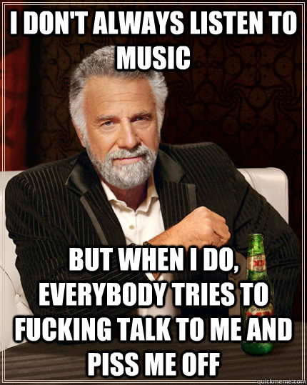 i don't always listen to music but when I do, everybody tries to fucking talk to me and piss me off  The Most Interesting Man In The World
