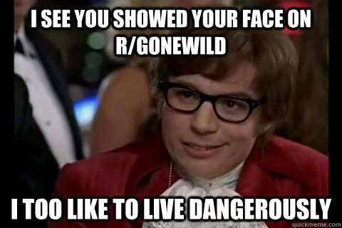 I see you showed your face on r/gonewild i too like to live dangerously  Dangerously - Austin Powers
