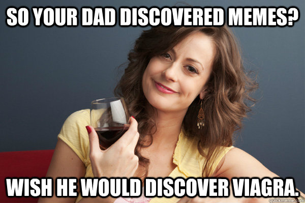 So your dad discovered memes? Wish he would discover viagra.  Forever Resentful Mother