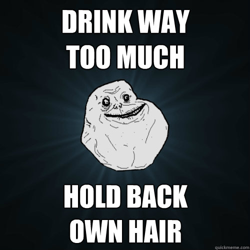 Drink way 
too much Hold back 
own hair  Forever Alone