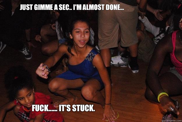 Just gimme a sec.. I'm almost done... Fuck...... it's stuck.  Meme