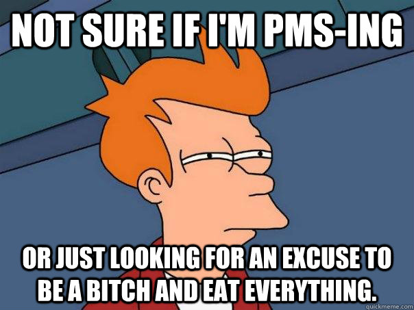 Not sure if I'm PMS-ing or just looking for an excuse to be a bitch and eat everything.  
