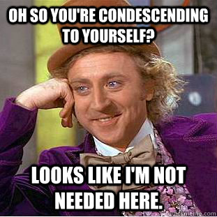 Oh so you're condescending to yourself? Looks like i'm not needed here.   Condescending Wonka