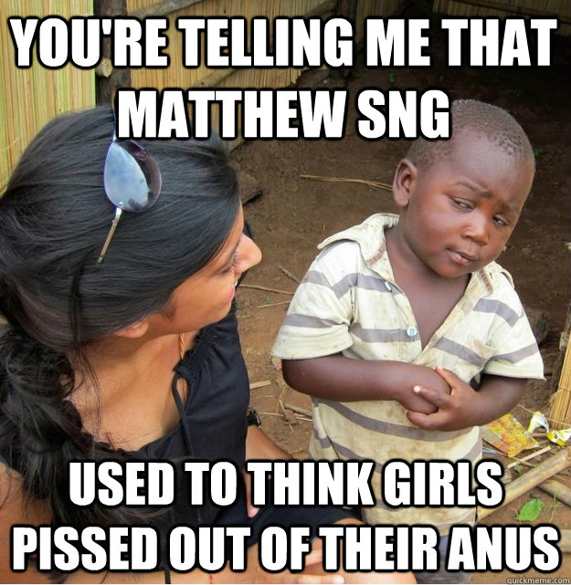 You're telling me that matthew sng used to think girls pissed out of their anus  Skeptical Third World Kid