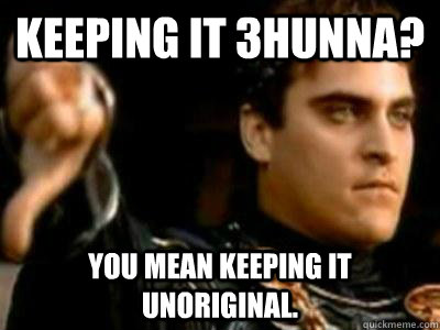 Keeping it 3hunna? You mean keeping it unoriginal.  Downvoting Roman