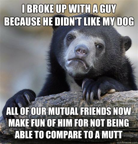 I BROKE UP WITH A GUY BECAUSE HE DIDN'T LIKE MY DOG ALL OF OUR MUTUAL FRIENDS NOW MAKE FUN OF HIM FOR NOT BEING ABLE TO COMPARE TO A MUTT - I BROKE UP WITH A GUY BECAUSE HE DIDN'T LIKE MY DOG ALL OF OUR MUTUAL FRIENDS NOW MAKE FUN OF HIM FOR NOT BEING ABLE TO COMPARE TO A MUTT  Confession Bear