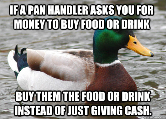 If a pan handler asks you for money to buy food or drink Buy them the food or drink instead of just giving cash. - If a pan handler asks you for money to buy food or drink Buy them the food or drink instead of just giving cash.  Actual Advice Mallard