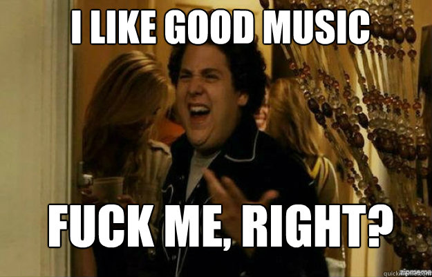 I like good music FUCK ME, RIGHT?  fuck me right