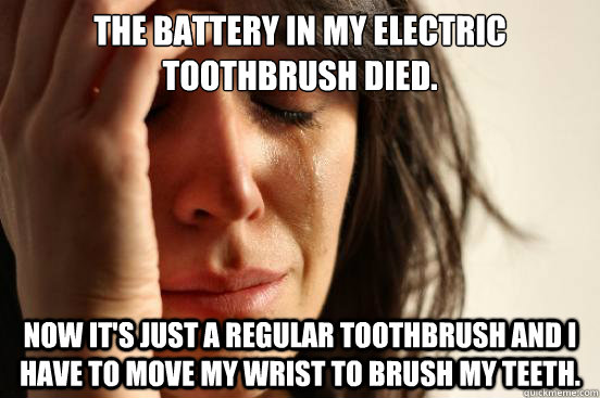The battery in my electric toothbrush died. Now it's just a regular toothbrush and I have to move my wrist to brush my teeth.   First World Problems