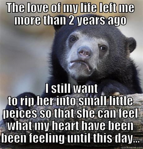 THE LOVE OF MY LIFE LEFT ME MORE THAN 2 YEARS AGO  I STILL WANT TO RIP HER INTO SMALL LITTLE PEICES SO THAT SHE CAN FEEL WHAT MY HEART HAVE BEEN BEEN FEELING UNTIL THIS DAY... Confession Bear