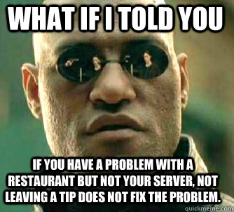 what if i told you if you have a problem with a restaurant but not your server, not leaving a tip does not fix the problem. - what if i told you if you have a problem with a restaurant but not your server, not leaving a tip does not fix the problem.  Matrix Morpheus