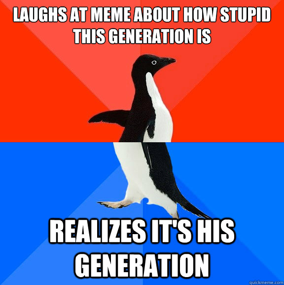 Laughs at meme about how stupid this generation is  Realizes it's his generation  Socially Awesome Awkward Penguin