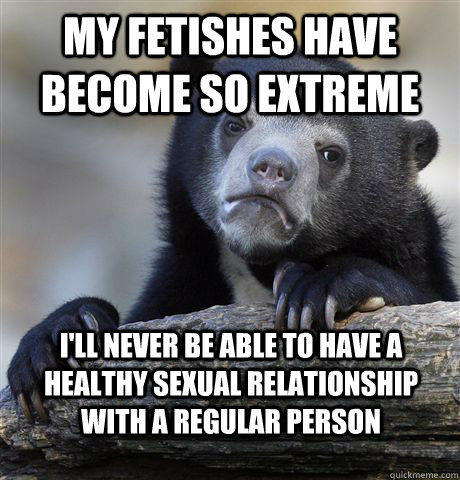 my fetishes have become so extreme I'll never be able to have a healthy sexual relationship with a regular person  Confession Bear