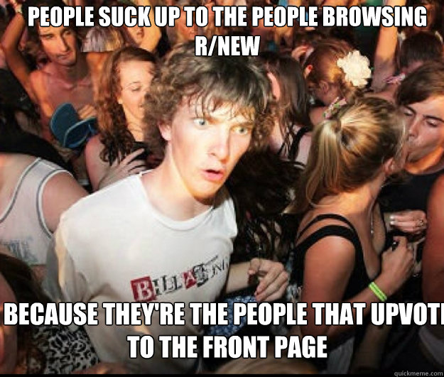 People suck up to the people browsing r/new because they're the people that upvote to the front page  SUDDEN REALISATION