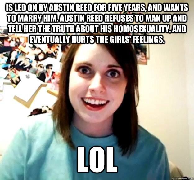 Is led on by austin reed for five years, and wants to marry him. Austin Reed refuses to man up and tell her the truth about his homosexuality, and eventually hurts the girls' feelings. lol  Overly Attached Girlfriend