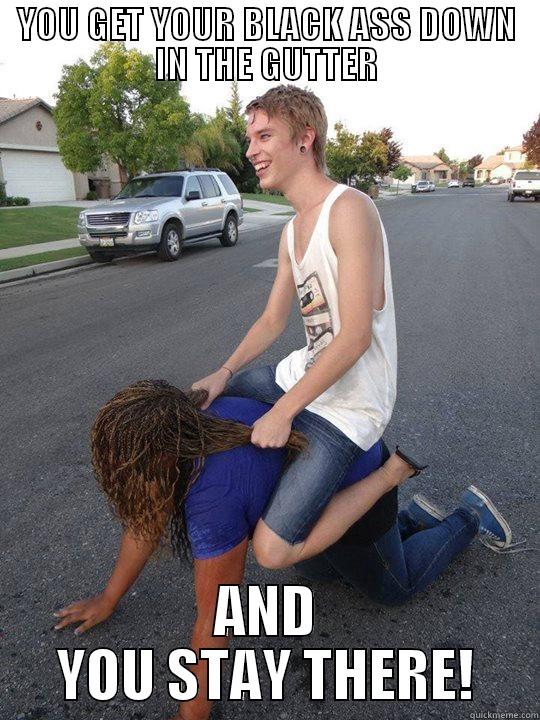 YOU GET YOUR BLACK ASS DOWN IN THE GUTTER AND YOU STAY THERE! Misc