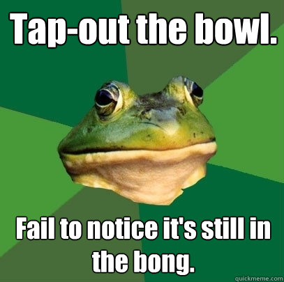 Tap-out the bowl. Fail to notice it's still in the bong.  Foul Bachelor Frog