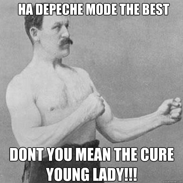 Ha Depeche mode the best  Dont you mean the cure young lady!!!  overly manly man