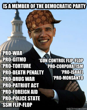 IS A MEMBER OF THE DEMOCRATIC PARTY *Pro-war
*Pro-GITMO
*Pro-torture
*Pro-death penalty
*Pro-drug war
*Pro-PATRIOT Act
*Pro-Foreign Aid
*Pro-Police State
*SSM Flip-Flop *Gun Control Flip-Flop
*Pro-Corporatism
*Pro-Israel
*Pro-Monsanto  Scumbag Obama