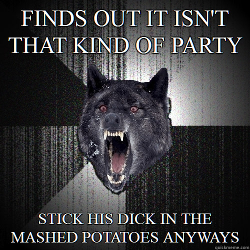 Finds out it ISN'T that kind of party Stick his dick in the mashed potatoes anyways  Insanity Wolf
