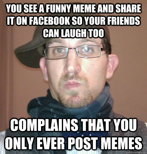 you see a funny meme and share it on facebook so your friends can laugh too complains that you only ever post memes  