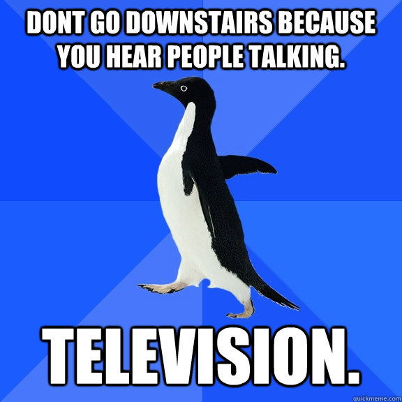 Dont go downstairs because you hear people talking. Television.  Socially Awkward Penguin