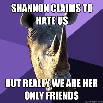 Shannon claims to hate us but really we are her only friends  Sexually Oblivious Rhino