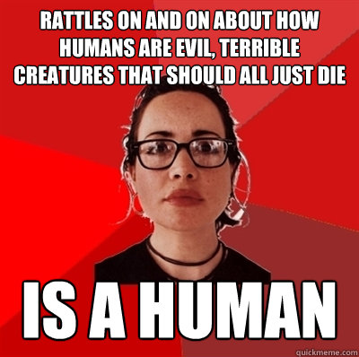 rattles on and on about how humans are evil, terrible creatures that should all just die is a human  Liberal Douche Garofalo