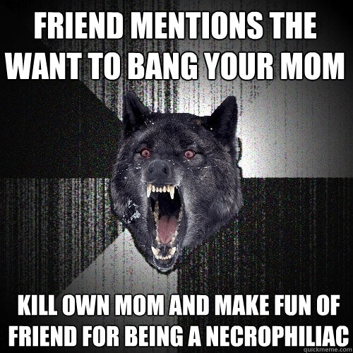 friend mentions the want to bang your mom kill own mom and make fun of friend for being a necrophiliac - friend mentions the want to bang your mom kill own mom and make fun of friend for being a necrophiliac  Insanity Wolf