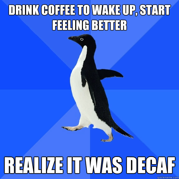 Drink coffee to wake up, start feeling better Realize it was decaf  Socially Awkward Penguin