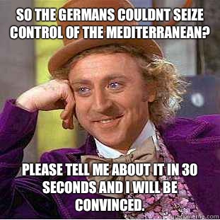 So the Germans couldnt seize control of the Mediterranean? Please tell me about it in 30 seconds and I will be convinced.  Condescending Wonka