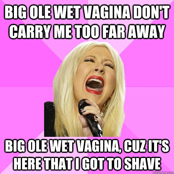 Big ole wet vagina don't carry me too far away Big ole wet vagina, cuz it's here that i got to shave - Big ole wet vagina don't carry me too far away Big ole wet vagina, cuz it's here that i got to shave  Wrong Lyrics Christina