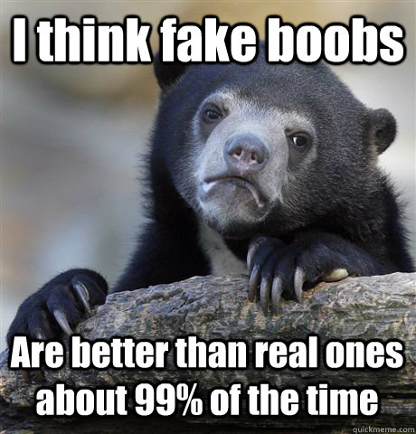 I think fake boobs Are better than real ones about 99% of the time  Confession Bear