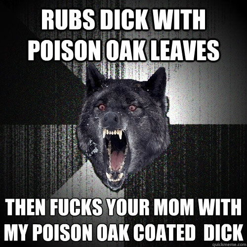 Rubs dick with poison oak leaves then fucks your mom with my poison oak coated  dick  Insanity Wolf