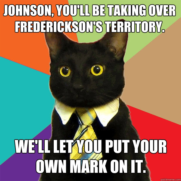 Johnson, you'll be taking over Frederickson's territory. We'll let you put your own mark on it.  Business Cat